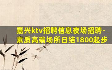 嘉兴ktv招聘信息夜场招聘-素质高端场所日结1800起步